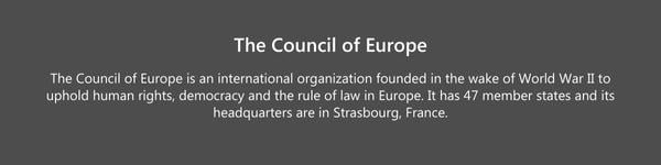 The Council of Europe is an international organization founded in the wake of World War II to uphold human rights, democracy and the rule of law in Europe⁵. It has 47 member states and its headquarter-1
